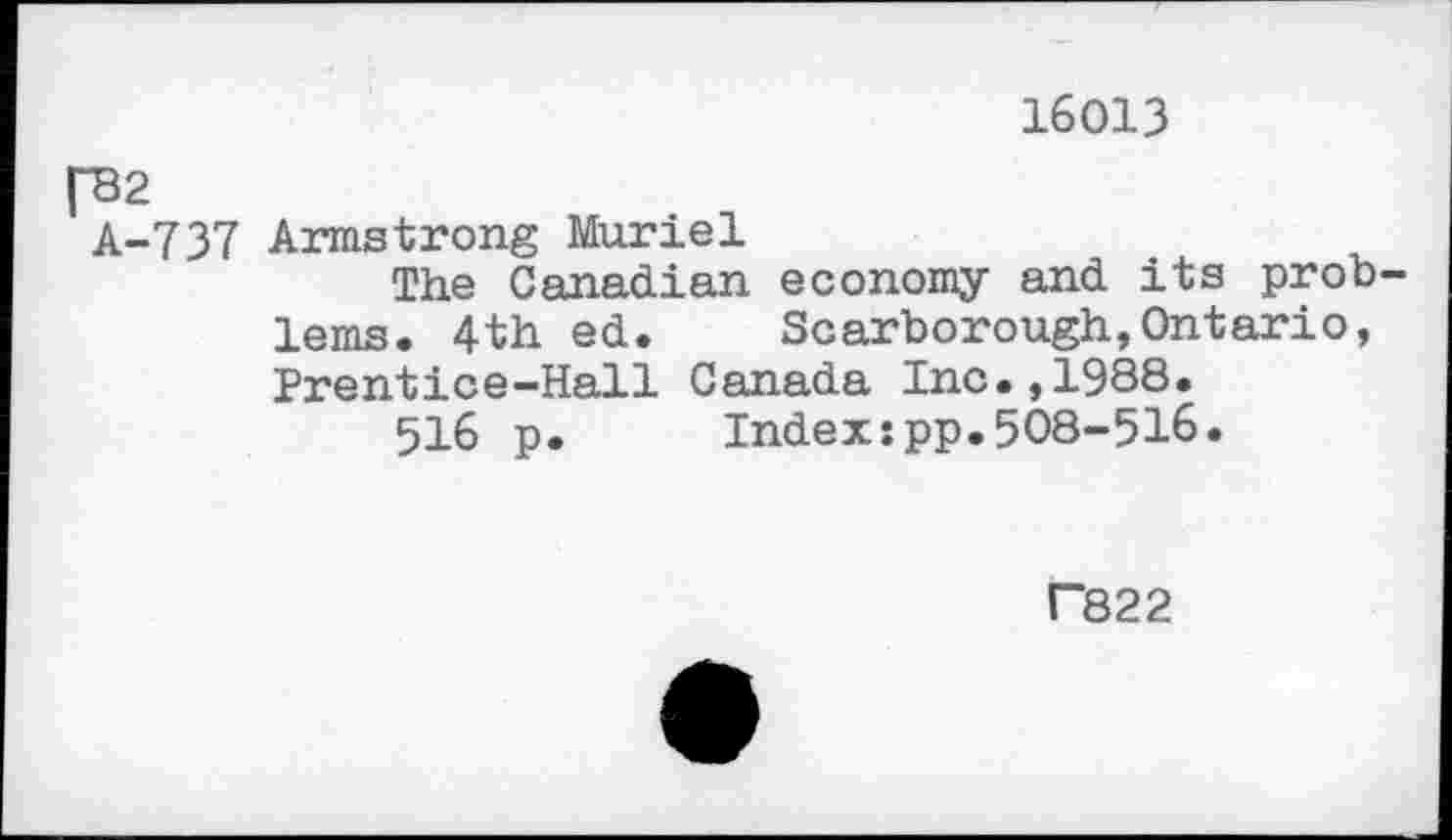 ﻿16013
|“82
A-737 Armstrong Muriel
The Canadian economy and its problems. 4th ed. Scarborough,Ontario, Prentice-Hall Canada Inc.,1988.
516 p.	Index:pp.508-516.
P822